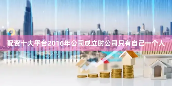 配资十大平台2016年公司成立时公司只有自己一个人