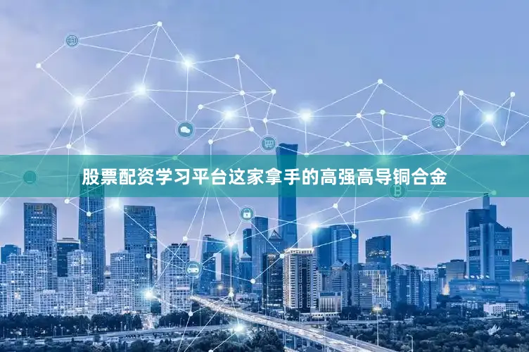 股票配资学习平台这家拿手的高强高导铜合金